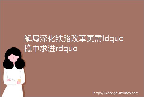 解局深化铁路改革更需ldquo稳中求进rdquo